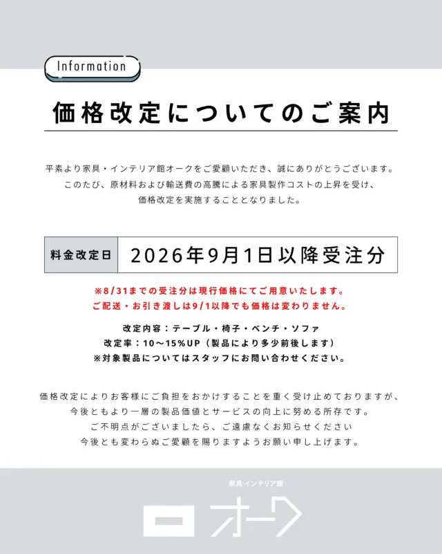 【価格改定についてのご案内】

平素より家具・インテリア館 オークを
ご愛顧いただき、誠にありがとうございます。
このたび、原材料および輸送費の高騰による家具製作コストの
上昇を受け、価格改定を実施することとなりました。

▫️改定日：2026年9月1日以降受注分
（※8/31までの受注分は現行価格にてご用意いたします。ご配送・お引き渡しは9/1以降でも価格は変わりません。）

改定内容：テーブル・椅子・ベンチ・ソファ
改定率：10〜15%UP（製品により多少前後します）
※対象製品についてはスタッフにお問い合わせください。

価格改定によりお客様にご負担をおかけすることを
重く受け止めておりますが、今後ともより一層の製品価値と
サービスの向上に努める所存です。

ご不明点がございましたら、ご遠慮なくお知らせください。
今後とも変わらぬご愛顧を賜りますようお願い申し上げます。

🪑- - - - - - - - - - - - - - - - - - - - - - - - - -
⁡
🚩 詳細はプロフィールのリンクから⇨ @oak_kagu 
⁡
✦ 下見やご相談だけも大歓迎！気軽にお越しください💁‍♀️
✦ お子様向けにアニメや絵本などをご用意しています！
✦ ご予算やご要望に応じて柔軟にご提案いたします。
⁡
【家具・インテリア館 オーク】
住所 : 山梨県南アルプス市小笠原380-1
営業時間 : 12:00〜19:00(毎週水曜・隔週金曜休み)
TEL : 055-282-5251
⁡
🪑- - - - - - - - - - - - - - - - - - - - - - - - - -
⁡
#インテリア #インテリアショップ⠀
#無垢材家具 #木工家具 #天然木家具